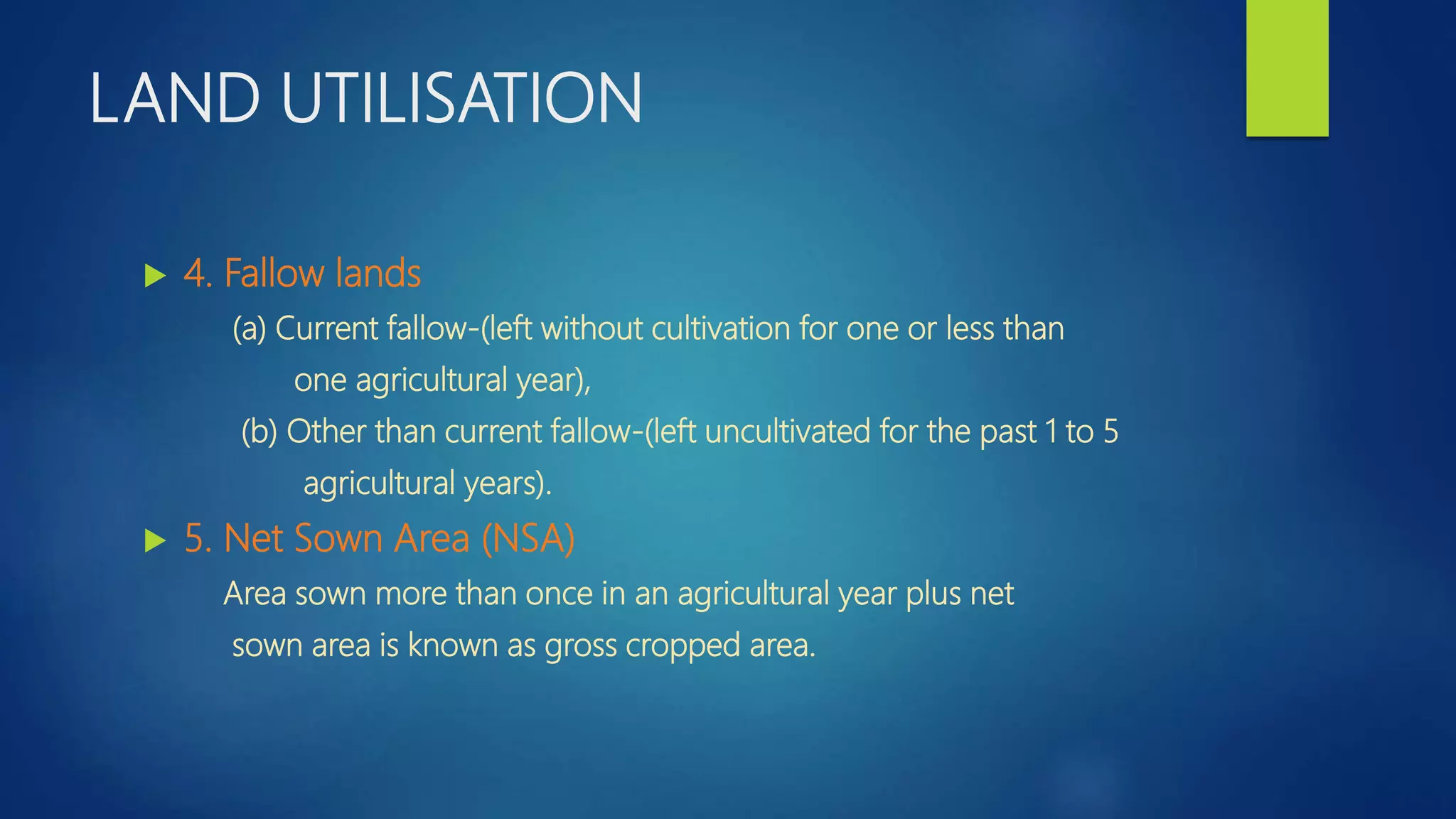 LAND UTILISATION
 4. Fallow lands
(a) Current fallow-(left without cultivation for one or less than
one agricultural year),
(b) Other than current fallow-(left uncultivated for the past 1 to 5
agricultural years).
 5. Net Sown Area (NSA)
Area sown more than once in an agricultural year plus net
sown area is known as gross cropped area.
 