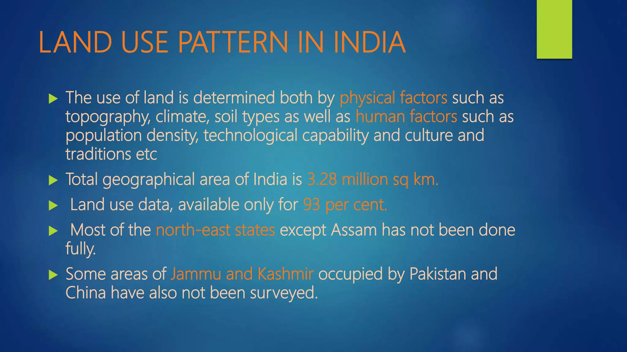 LAND USE PATTERN IN INDIA
 The use of land is determined both by physical factors such as
topography, climate, soil types as well as human factors such as
population density, technological capability and culture and
traditions etc
 Total geographical area of India is 3.28 million sq km.
 Land use data, available only for 93 per cent.
 Most of the north-east states except Assam has not been done
fully.
 Some areas of Jammu and Kashmir occupied by Pakistan and
China have also not been surveyed.
 
