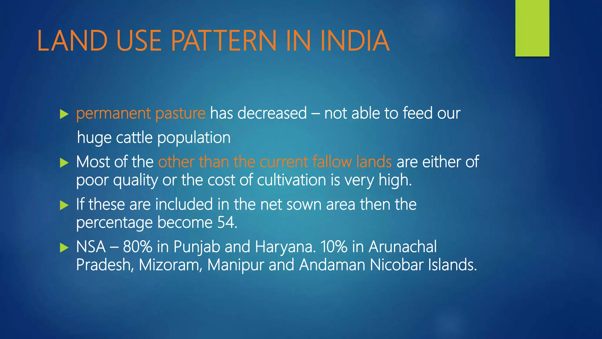 LAND USE PATTERN IN INDIA
 permanent pasture has decreased – not able to feed our
huge cattle population
 Most of the other than the current fallow lands are either of
poor quality or the cost of cultivation is very high.
 If these are included in the net sown area then the
percentage become 54.
 NSA – 80% in Punjab and Haryana. 10% in Arunachal
Pradesh, Mizoram, Manipur and Andaman Nicobar Islands.
 