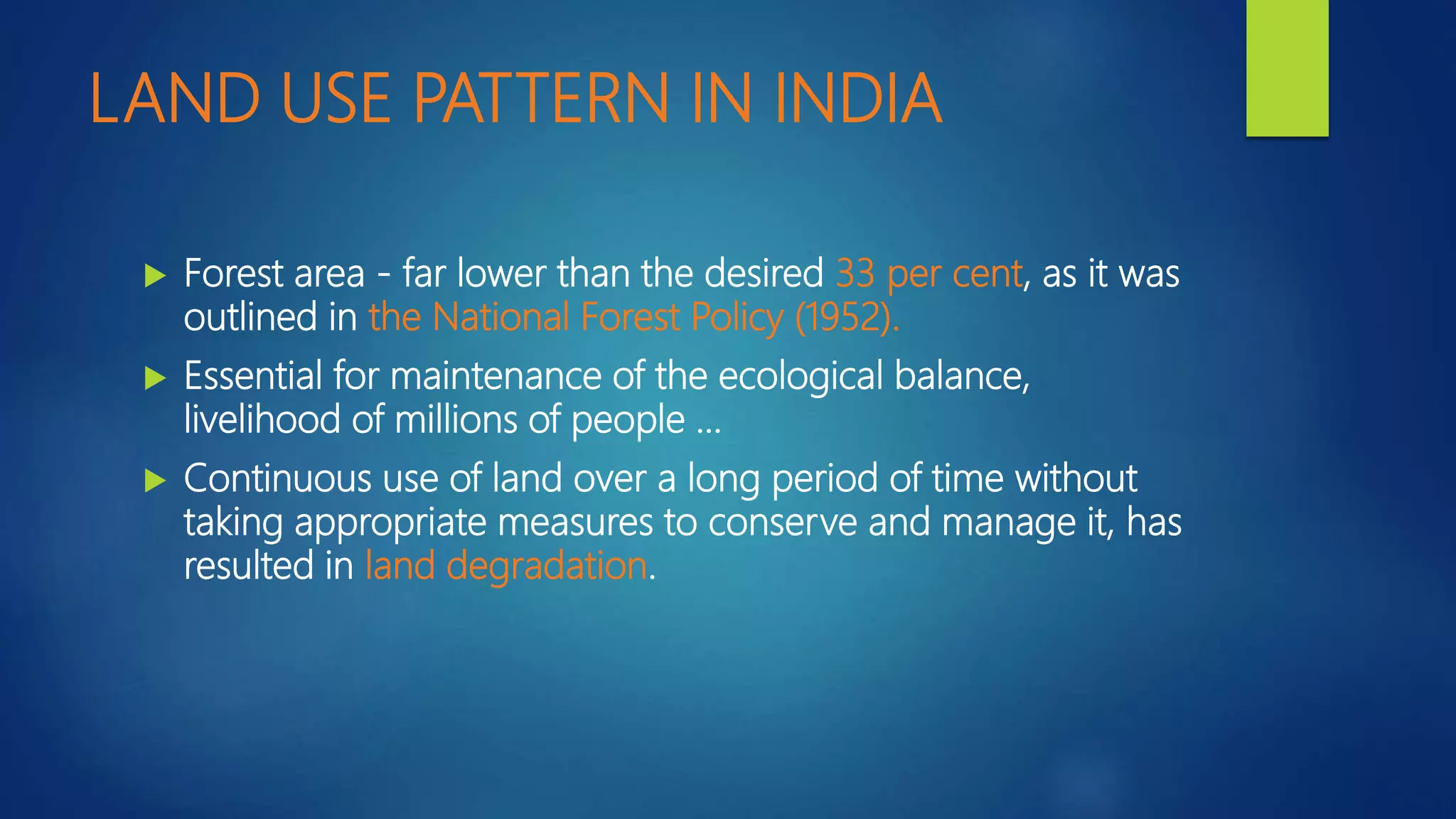 LAND USE PATTERN IN INDIA
 Forest area - far lower than the desired 33 per cent, as it was
outlined in the National Forest Policy (1952).
 Essential for maintenance of the ecological balance,
livelihood of millions of people …
 Continuous use of land over a long period of time without
taking appropriate measures to conserve and manage it, has
resulted in land degradation.
 
