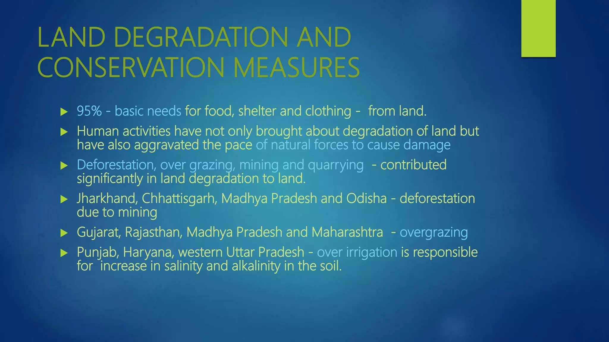 LAND DEGRADATION AND
CONSERVATION MEASURES
 95% - basic needs for food, shelter and clothing - from land.
 Human activities have not only brought about degradation of land but
have also aggravated the pace of natural forces to cause damage
 Deforestation, over grazing, mining and quarrying - contributed
significantly in land degradation to land.
 Jharkhand, Chhattisgarh, Madhya Pradesh and Odisha - deforestation
due to mining
 Gujarat, Rajasthan, Madhya Pradesh and Maharashtra - overgrazing
 Punjab, Haryana, western Uttar Pradesh - over irrigation is responsible
for increase in salinity and alkalinity in the soil.
 