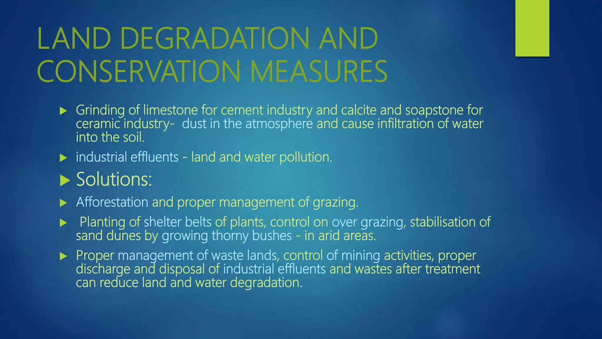 LAND DEGRADATION AND
CONSERVATION MEASURES
 Grinding of limestone for cement industry and calcite and soapstone for
ceramic industry- dust in the atmosphere and cause infiltration of water
into the soil.
 industrial effluents - land and water pollution.
 Solutions:
 Afforestation and proper management of grazing.
 Planting of shelter belts of plants, control on over grazing, stabilisation of
sand dunes by growing thorny bushes - in arid areas.
 Proper management of waste lands, control of mining activities, proper
discharge and disposal of industrial effluents and wastes after treatment
can reduce land and water degradation.
 