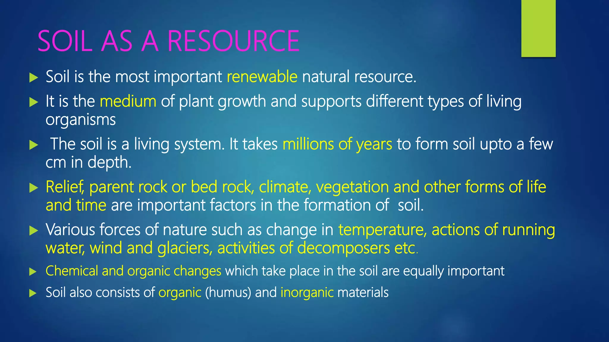 SOIL AS A RESOURCE
 Soil is the most important renewable natural resource.
 It is the medium of plant growth and supports different types of living
organisms
 The soil is a living system. It takes millions of years to form soil upto a few
cm in depth.
 Relief, parent rock or bed rock, climate, vegetation and other forms of life
and time are important factors in the formation of soil.
 Various forces of nature such as change in temperature, actions of running
water, wind and glaciers, activities of decomposers etc.
 Chemical and organic changes which take place in the soil are equally important
 Soil also consists of organic (humus) and inorganic materials
 