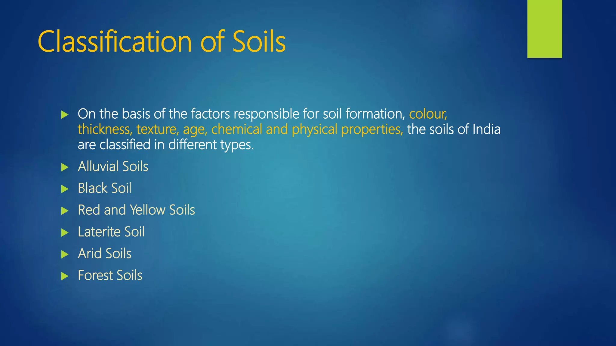 Classification of Soils
 On the basis of the factors responsible for soil formation, colour,
thickness, texture, age, chemical and physical properties, the soils of India
are classified in different types.
 Alluvial Soils
 Black Soil
 Red and Yellow Soils
 Laterite Soil
 Arid Soils
 Forest Soils
 