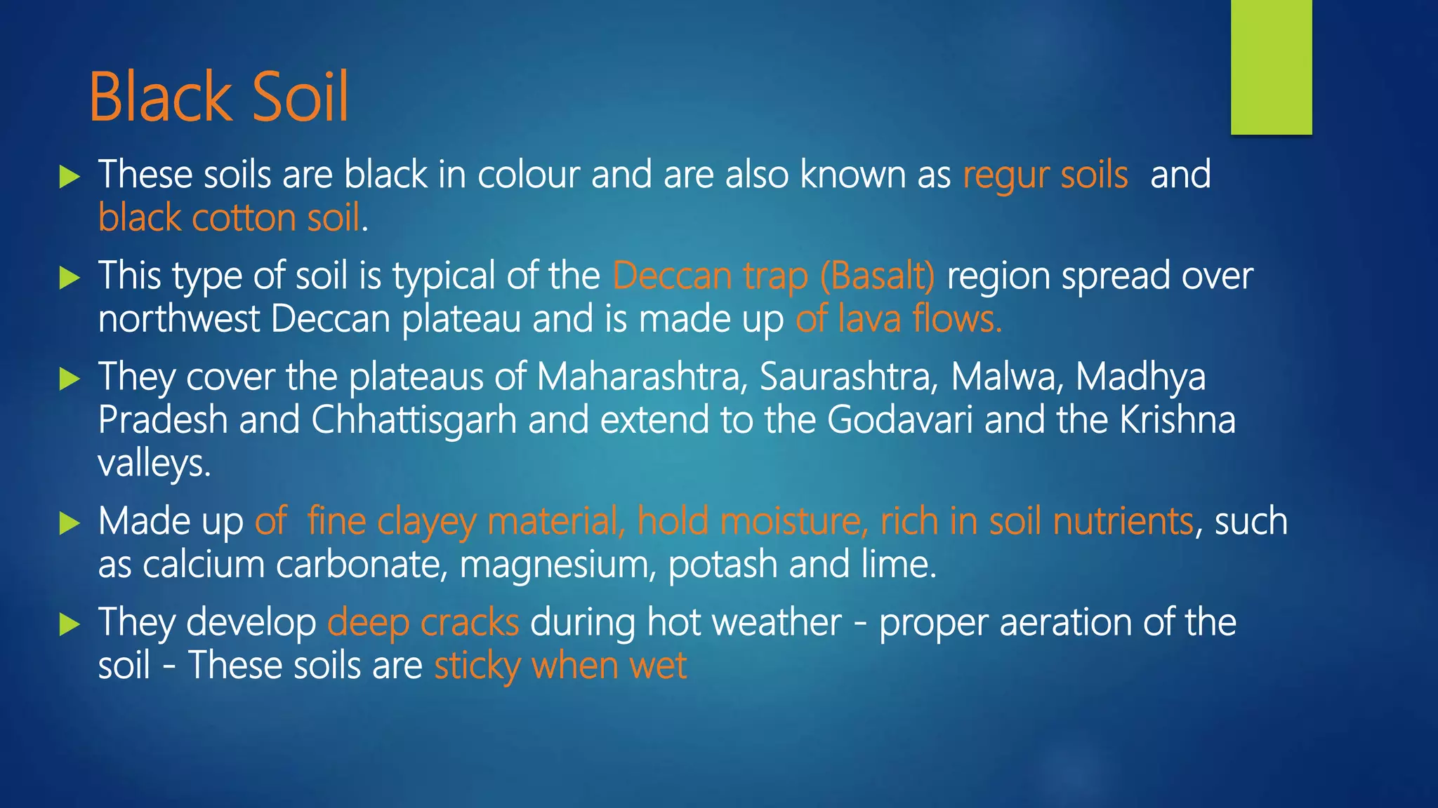 Black Soil
 These soils are black in colour and are also known as regur soils and
black cotton soil.
 This type of soil is typical of the Deccan trap (Basalt) region spread over
northwest Deccan plateau and is made up of lava flows.
 They cover the plateaus of Maharashtra, Saurashtra, Malwa, Madhya
Pradesh and Chhattisgarh and extend to the Godavari and the Krishna
valleys.
 Made up of fine clayey material, hold moisture, rich in soil nutrients, such
as calcium carbonate, magnesium, potash and lime.
 They develop deep cracks during hot weather - proper aeration of the
soil - These soils are sticky when wet
 