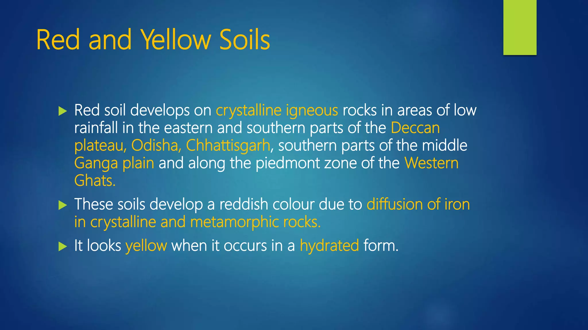 Red and Yellow Soils
 Red soil develops on crystalline igneous rocks in areas of low
rainfall in the eastern and southern parts of the Deccan
plateau, Odisha, Chhattisgarh, southern parts of the middle
Ganga plain and along the piedmont zone of the Western
Ghats.
 These soils develop a reddish colour due to diffusion of iron
in crystalline and metamorphic rocks.
 It looks yellow when it occurs in a hydrated form.
 