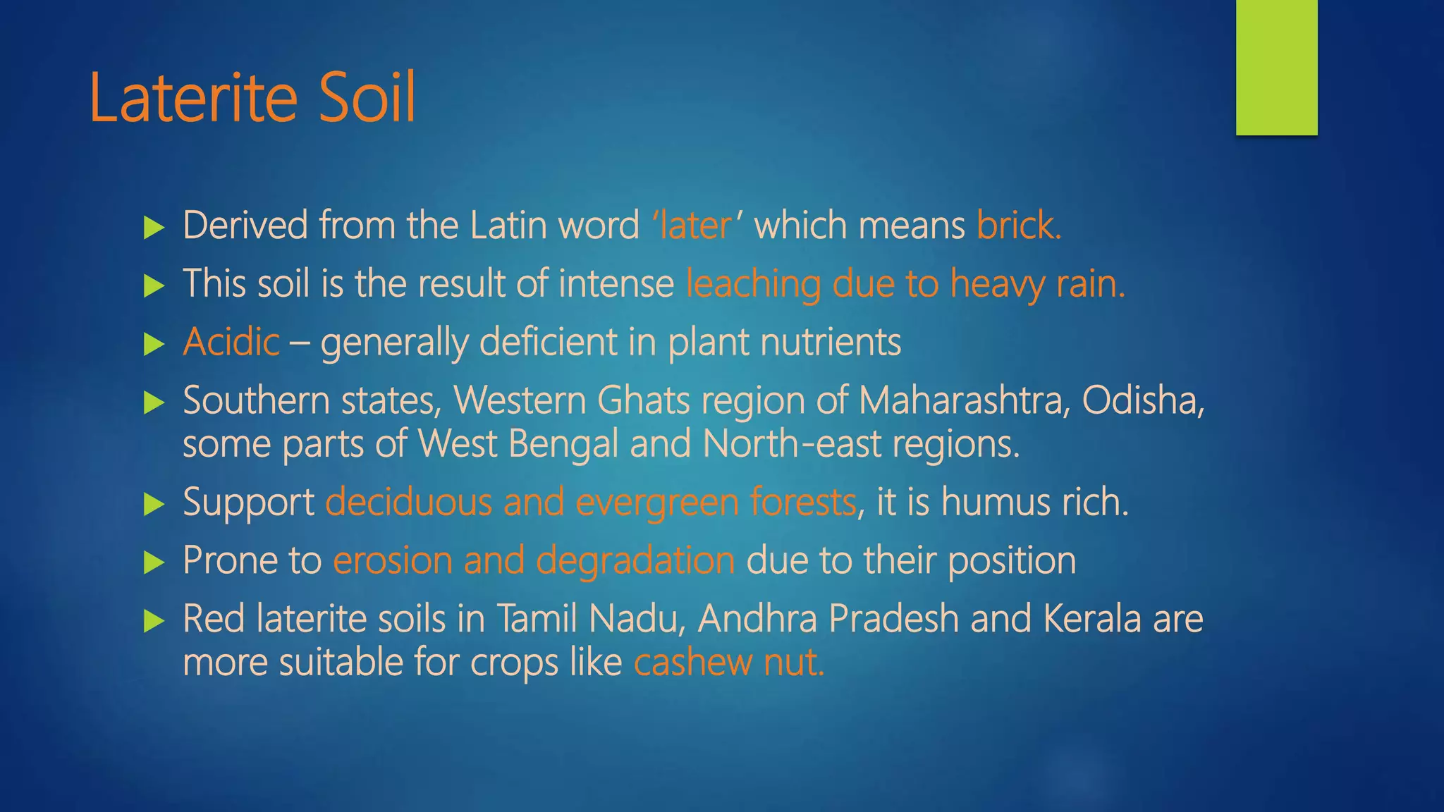 Laterite Soil
 Derived from the Latin word ‘later’ which means brick.
 This soil is the result of intense leaching due to heavy rain.
 Acidic – generally deficient in plant nutrients
 Southern states, Western Ghats region of Maharashtra, Odisha,
some parts of West Bengal and North-east regions.
 Support deciduous and evergreen forests, it is humus rich.
 Prone to erosion and degradation due to their position
 Red laterite soils in Tamil Nadu, Andhra Pradesh and Kerala are
more suitable for crops like cashew nut.
 