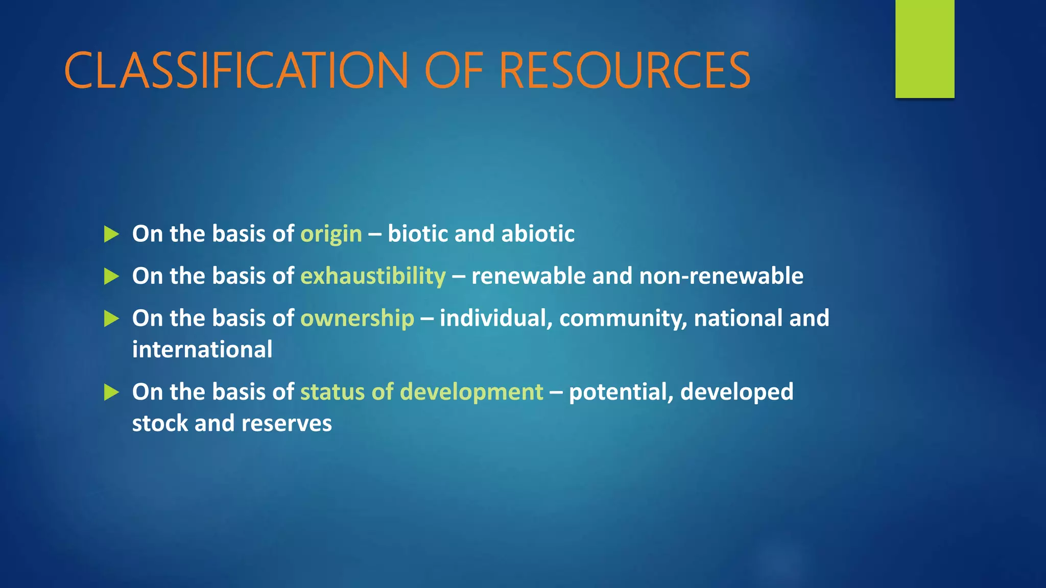 CLASSIFICATION OF RESOURCES
 On the basis of origin – biotic and abiotic
 On the basis of exhaustibility – renewable and non-renewable
 On the basis of ownership – individual, community, national and
international
 On the basis of status of development – potential, developed
stock and reserves
 