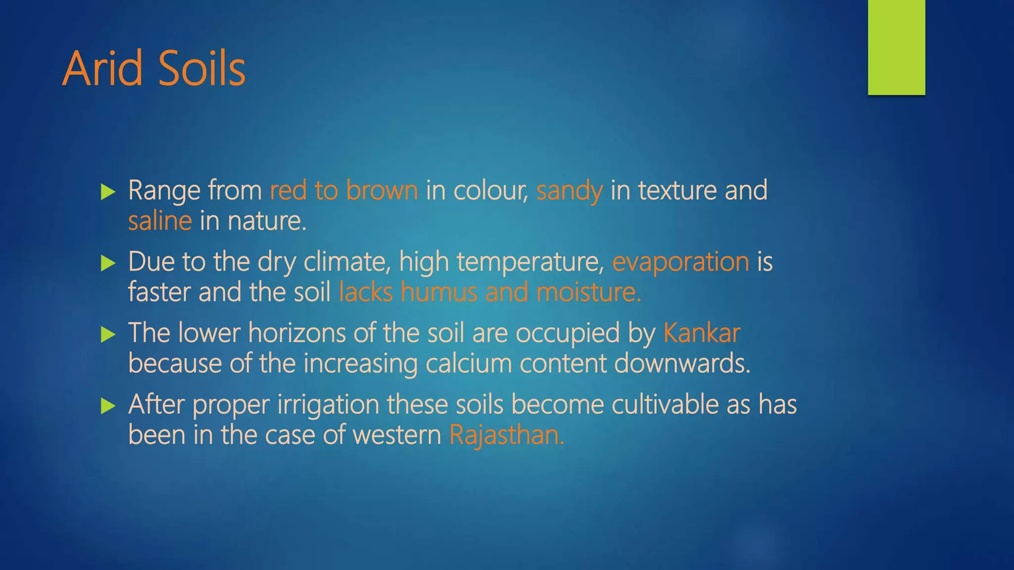 Arid Soils
 Range from red to brown in colour, sandy in texture and
saline in nature.
 Due to the dry climate, high temperature, evaporation is
faster and the soil lacks humus and moisture.
 The lower horizons of the soil are occupied by Kankar
because of the increasing calcium content downwards.
 After proper irrigation these soils become cultivable as has
been in the case of western Rajasthan.
 
