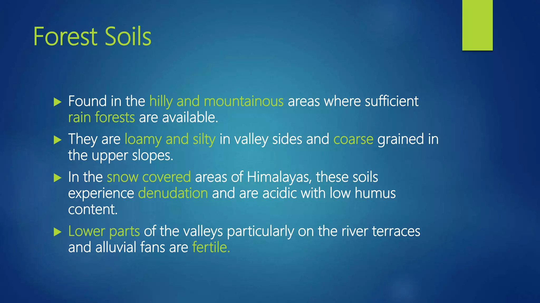 Forest Soils
 Found in the hilly and mountainous areas where sufficient
rain forests are available.
 They are loamy and silty in valley sides and coarse grained in
the upper slopes.
 In the snow covered areas of Himalayas, these soils
experience denudation and are acidic with low humus
content.
 Lower parts of the valleys particularly on the river terraces
and alluvial fans are fertile.
 