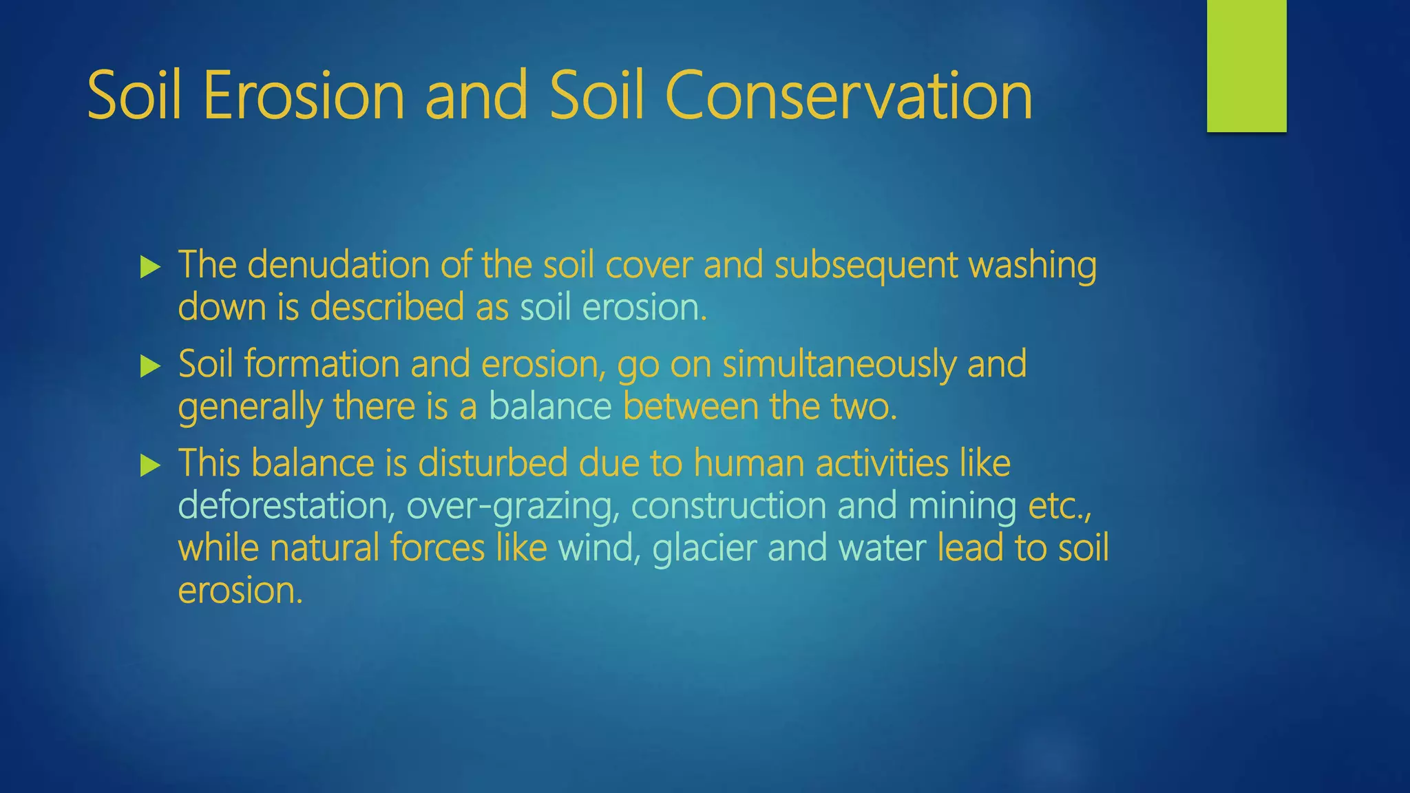 Soil Erosion and Soil Conservation
 The denudation of the soil cover and subsequent washing
down is described as soil erosion.
 Soil formation and erosion, go on simultaneously and
generally there is a balance between the two.
 This balance is disturbed due to human activities like
deforestation, over-grazing, construction and mining etc.,
while natural forces like wind, glacier and water lead to soil
erosion.
 