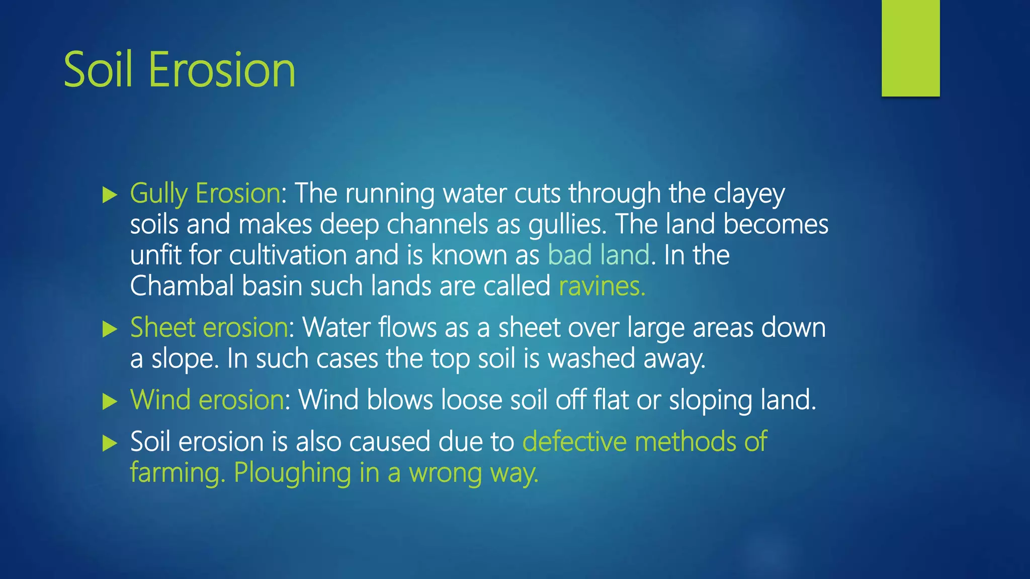 Soil Erosion
 Gully Erosion: The running water cuts through the clayey
soils and makes deep channels as gullies. The land becomes
unfit for cultivation and is known as bad land. In the
Chambal basin such lands are called ravines.
 Sheet erosion: Water flows as a sheet over large areas down
a slope. In such cases the top soil is washed away.
 Wind erosion: Wind blows loose soil off flat or sloping land.
 Soil erosion is also caused due to defective methods of
farming. Ploughing in a wrong way.
 