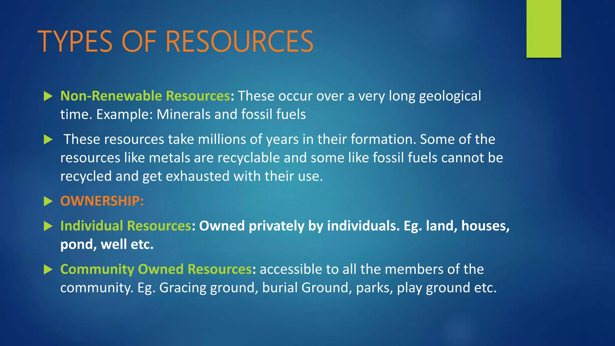 TYPES OF RESOURCES
 Non-Renewable Resources: These occur over a very long geological
time. Example: Minerals and fossil fuels
 These resources take millions of years in their formation. Some of the
resources like metals are recyclable and some like fossil fuels cannot be
recycled and get exhausted with their use.
 OWNERSHIP:
 Individual Resources: Owned privately by individuals. Eg. land, houses,
pond, well etc.
 Community Owned Resources: accessible to all the members of the
community. Eg. Gracing ground, burial Ground, parks, play ground etc.
 