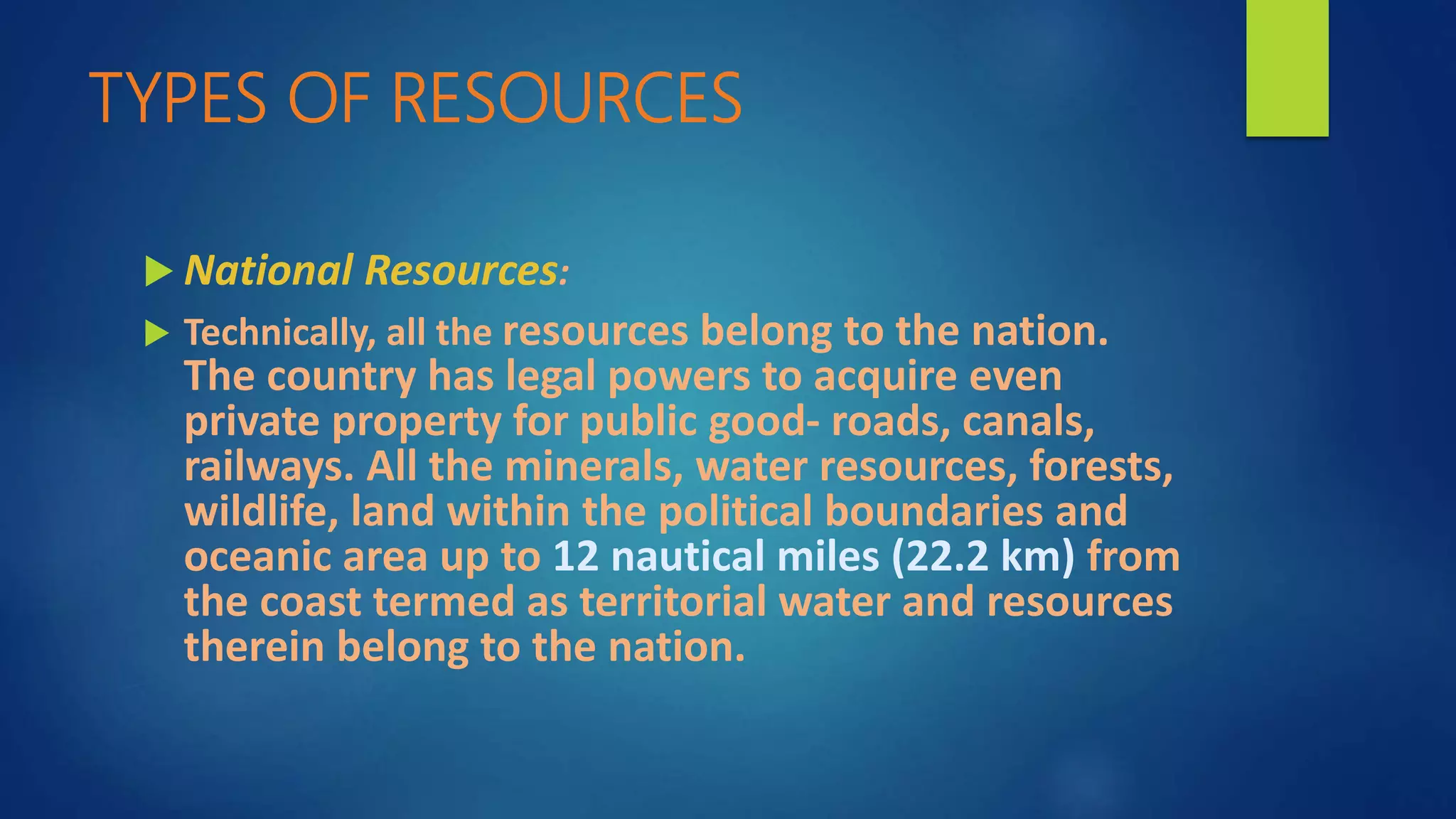 TYPES OF RESOURCES
 National Resources:
 Technically, all the resources belong to the nation.
The country has legal powers to acquire even
private property for public good- roads, canals,
railways. All the minerals, water resources, forests,
wildlife, land within the political boundaries and
oceanic area up to 12 nautical miles (22.2 km) from
the coast termed as territorial water and resources
therein belong to the nation.
 