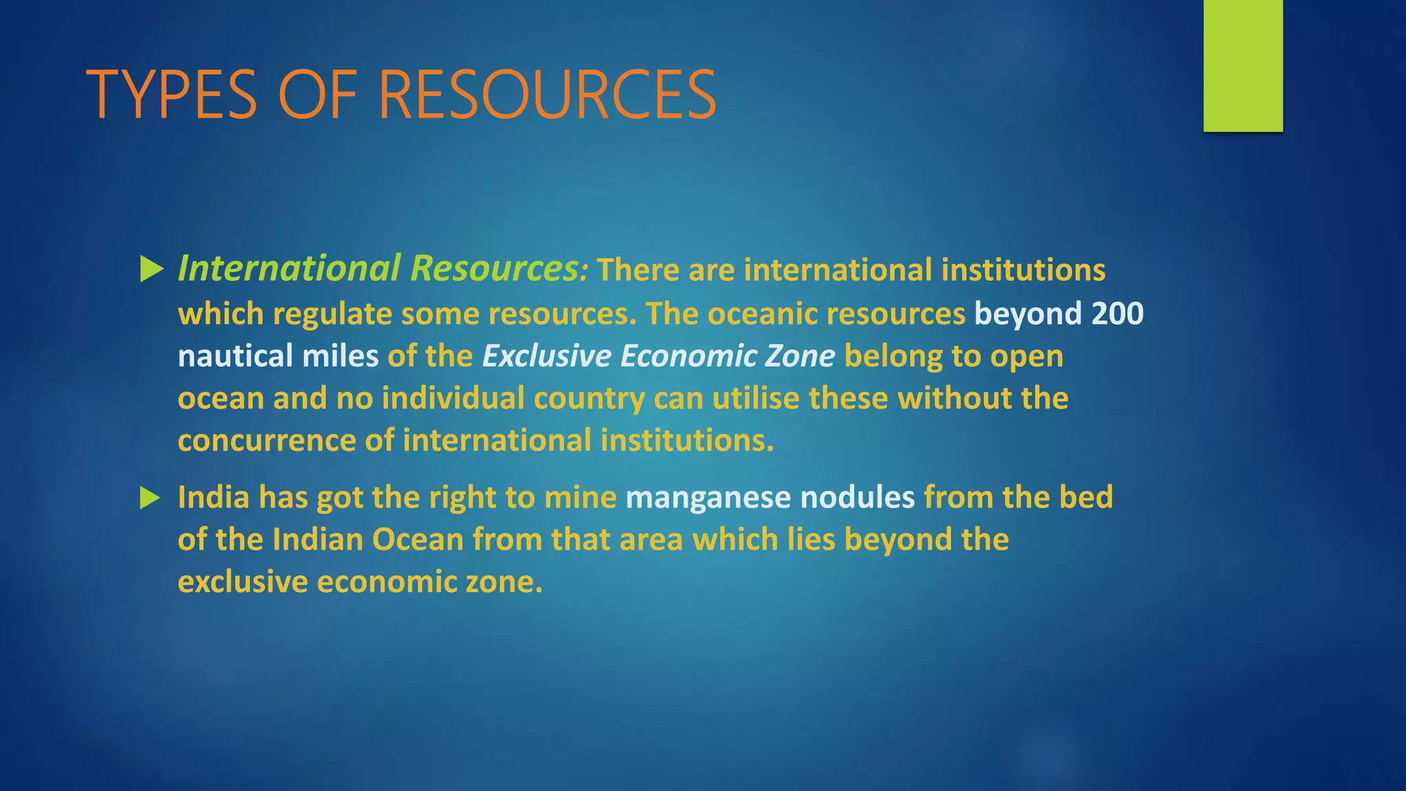 TYPES OF RESOURCES
 International Resources: There are international institutions
which regulate some resources. The oceanic resources beyond 200
nautical miles of the Exclusive Economic Zone belong to open
ocean and no individual country can utilise these without the
concurrence of international institutions.
 India has got the right to mine manganese nodules from the bed
of the Indian Ocean from that area which lies beyond the
exclusive economic zone.
 