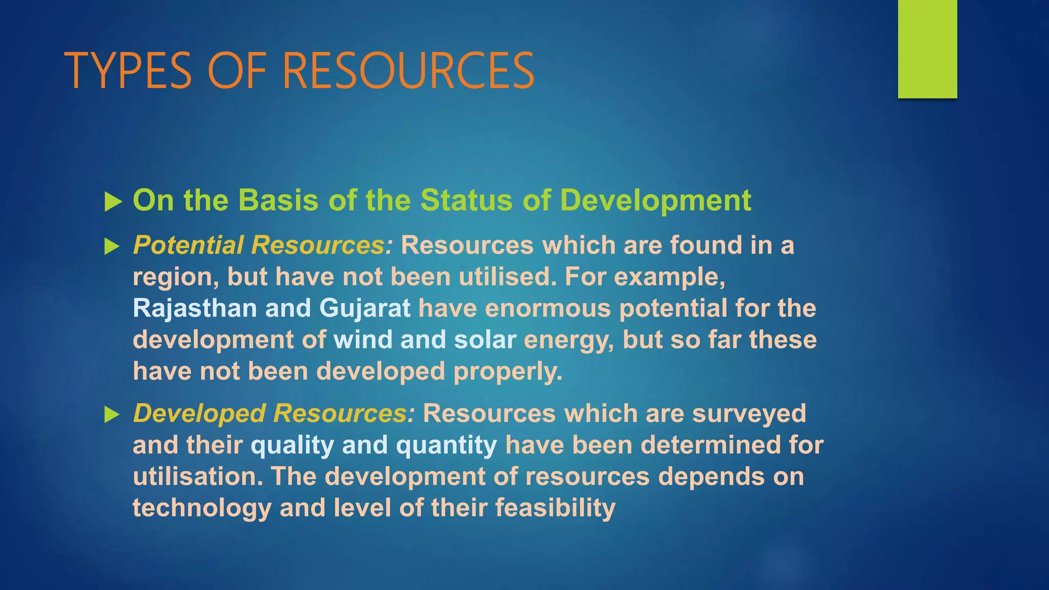 TYPES OF RESOURCES
 On the Basis of the Status of Development
 Potential Resources: Resources which are found in a
region, but have not been utilised. For example,
Rajasthan and Gujarat have enormous potential for the
development of wind and solar energy, but so far these
have not been developed properly.
 Developed Resources: Resources which are surveyed
and their quality and quantity have been determined for
utilisation. The development of resources depends on
technology and level of their feasibility
 