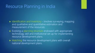 Resource Planning in India
 Identification and inventory - involves surveying, mapping
and qualitative and quantitative estimation and
measurement of the resources.
 Evolving a planning structure endowed with appropriate
technology, skill and institutional set up for implementing
resource development plans.
 Matching the resource development plans with overall
national development plans.
 