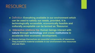 RESOURCE
 Definition: Everything available in our environment which
can be used to satisfy our needs, provided, it is
technologically accessible, economically feasible and
culturally acceptable can be termed as ‘Resource’.
 Interactive relations hip: Human beings interact with
nature through technology and create institutions to
accelerate their economic development.
 Human beings themselves are essential components of resources.
They transform material available in our environment into resources
and use them.
 