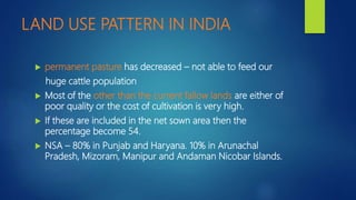 LAND USE PATTERN IN INDIA
 permanent pasture has decreased – not able to feed our
huge cattle population
 Most of the other than the current fallow lands are either of
poor quality or the cost of cultivation is very high.
 If these are included in the net sown area then the
percentage become 54.
 NSA – 80% in Punjab and Haryana. 10% in Arunachal
Pradesh, Mizoram, Manipur and Andaman Nicobar Islands.
 