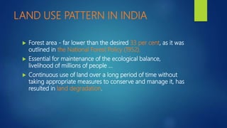 LAND USE PATTERN IN INDIA
 Forest area - far lower than the desired 33 per cent, as it was
outlined in the National Forest Policy (1952).
 Essential for maintenance of the ecological balance,
livelihood of millions of people …
 Continuous use of land over a long period of time without
taking appropriate measures to conserve and manage it, has
resulted in land degradation.
 