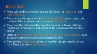 Black Soil
 These soils are black in colour and are also known as regur soils and
black cotton soil.
 This type of soil is typical of the Deccan trap (Basalt) region spread over
northwest Deccan plateau and is made up of lava flows.
 They cover the plateaus of Maharashtra, Saurashtra, Malwa, Madhya
Pradesh and Chhattisgarh and extend to the Godavari and the Krishna
valleys.
 Made up of fine clayey material, hold moisture, rich in soil nutrients, such
as calcium carbonate, magnesium, potash and lime.
 They develop deep cracks during hot weather - proper aeration of the
soil - These soils are sticky when wet
 