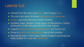 Laterite Soil
 Derived from the Latin word ‘later’ which means brick.
 This soil is the result of intense leaching due to heavy rain.
 Acidic – generally deficient in plant nutrients
 Southern states, Western Ghats region of Maharashtra, Odisha,
some parts of West Bengal and North-east regions.
 Support deciduous and evergreen forests, it is humus rich.
 Prone to erosion and degradation due to their position
 Red laterite soils in Tamil Nadu, Andhra Pradesh and Kerala are
more suitable for crops like cashew nut.
 