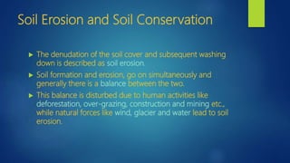 Soil Erosion and Soil Conservation
 The denudation of the soil cover and subsequent washing
down is described as soil erosion.
 Soil formation and erosion, go on simultaneously and
generally there is a balance between the two.
 This balance is disturbed due to human activities like
deforestation, over-grazing, construction and mining etc.,
while natural forces like wind, glacier and water lead to soil
erosion.
 