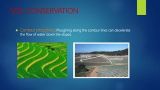SOIL CONSERVATION
 Contour ploughing: Ploughing along the contour lines can decelerate
the flow of water down the slopes.
 