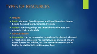 TYPES OF RESOURCES
 ORIGIN:
 Biotic: obtained from biosphere and have life such as human
beings, flora and fauna, fisheries, livestock
 Abiotic: non-living things are called abiotic resources. For
example, rocks and metals
 EXHAUSTIBILITY:
 Renewable: can be renewed or reproduced by physical, chemical
or mechanical processes For example, solar and wind energy,
water, forests and wildlife, etc. The renewable resource may
further be divided into continuous or flow.
 