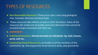 TYPES OF RESOURCES
 Non-Renewable Resources: These occur over a very long geological
time. Example: Minerals and fossil fuels
 These resources take millions of years in their formation. Some of the
resources like metals are recyclable and some like fossil fuels cannot be
recycled and get exhausted with their use.
 OWNERSHIP:
 Individual Resources: Owned privately by individuals. Eg. land, houses,
pond, well etc.
 Community Owned Resources: accessible to all the members of the
community. Eg. Gracing ground, burial Ground, parks, play ground etc.
 