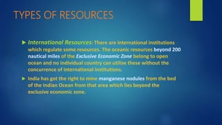 TYPES OF RESOURCES
 International Resources: There are international institutions
which regulate some resources. The oceanic resources beyond 200
nautical miles of the Exclusive Economic Zone belong to open
ocean and no individual country can utilise these without the
concurrence of international institutions.
 India has got the right to mine manganese nodules from the bed
of the Indian Ocean from that area which lies beyond the
exclusive economic zone.
 