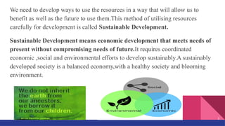 We need to develop ways to use the resources in a way that will allow us to
benefit as well as the future to use them.This method of utilising resources
carefully for development is called Sustainable Development.
Sustainable Development means economic development that meets needs of
present without compromising needs of future.It requires coordinated
economic ,social and environmental efforts to develop sustainably.A sustainably
developed society is a balanced economy,with a healthy society and blooming
environment.
3
 