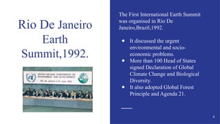 Rio De Janeiro
Earth
Summit,1992.
The First International Earth Summit
was organised in Rio De
Janeiro,Brazil,1992.
● It discussed the urgent
environmental and socio-
economic problems.
● More than 100 Head of States
signed Declaration of Global
Climate Change and Biological
Diversity.
● It also adopted Global Forest
Principle and Agenda 21.
4
 