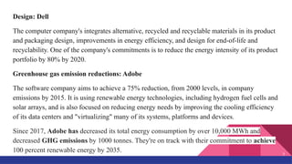 Design: Dell
The computer company's integrates alternative, recycled and recyclable materials in its product
and packaging design, improvements in energy efficiency, and design for end-of-life and
recyclability. One of the company's commitments is to reduce the energy intensity of its product
portfolio by 80% by 2020.
Greenhouse gas emission reductions: Adobe
The software company aims to achieve a 75% reduction, from 2000 levels, in company
emissions by 2015. It is using renewable energy technologies, including hydrogen fuel cells and
solar arrays, and is also focused on reducing energy needs by improving the cooling efficiency
of its data centers and "virtualizing" many of its systems, platforms and devices.
Since 2017, Adobe has decreased its total energy consumption by over 10,000 MWh and
decreased GHG emissions by 1000 tonnes. They're on track with their commitment to achieve
100 percent renewable energy by 2035.
7
 