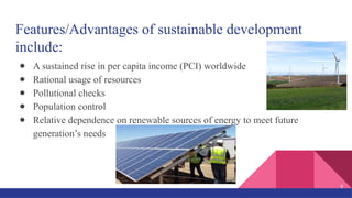Features/Advantages of sustainable development
include:
● A sustained rise in per capita income (PCI) worldwide
● Rational usage of resources
● Pollutional checks
● Population control
● Relative dependence on renewable sources of energy to meet future
generation’s needs
8
 