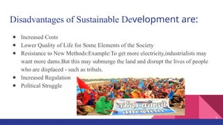 Disadvantages of Sustainable Development are:
● Increased Costs
● Lower Quality of Life for Some Elements of the Society
● Resistance to New Methods:Example:To get more electricity,industrialists may
want more dams.But this may submerge the land and disrupt the lives of people
who are displaced - such as tribals.
● Increased Regulation
● Political Struggle
9
 
