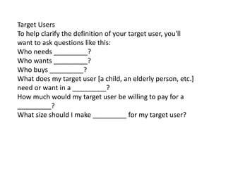 Target Users
To help clarify the definition of your target user, you'll
want to ask questions like this:
Who needs _________?
Who wants _________?
Who buys _________?
What does my target user [a child, an elderly person, etc.]
need or want in a _________?
How much would my target user be willing to pay for a
_________?
What size should I make _________ for my target user?
 