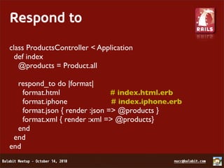 Respond to
class ProductsController < Application
  def index
   @products = Product.all

  respond_to do |format|
    format.html                 # index.html.erb
    format.iphone               # index.iphone.erb
    format.json { render :json => @products }
    format.xml { render :xml => @products}
  end
 end
end
 