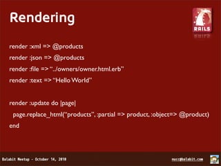 Rendering
render :xml => @products
render :json => @products
render :ﬁle => “../owners/owner.html.erb”
render :text => “Hello World”


render :update do |page|
 page.replace_html(“products”, :partial => product, :object=> @product)
end
 