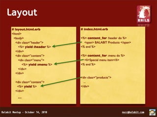 Layout
 # layout.html.erb           # index.html.erb
 <html>
  <body>                     <%= content_for :header do %>
   <div class=”header”>        <span> BALABIT Products </span>
     <%= yield :header %>    <% end %>
   </div>
   <div class=”content”>     <%= content_for :menu do %>
     <div class=”menu”>        <li>Special menu item</li>
        <%= yield :menu %>   <% end %>
     </div>
   </div>
                             <div class=”products”>
   <div class=”content”>       ...
    <%= yield %>             </div>
   </div>

    ...
 