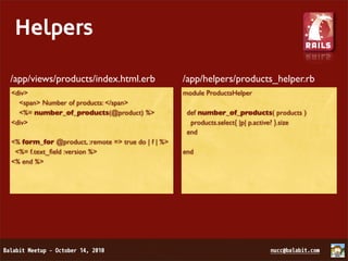 Helpers

/app/views/products/index.html.erb                  /app/helpers/products_helper.rb
<div>                                               module ProductsHelper
  <span> Number of products: </span>
  <%= number_of_products(@product) %>                def number_of_products( products )
<div>                                                 products.select{ |p| p.active? }.size
                                                     end
<% form_for @product, :remote => true do | f | %>
 <%= f.text_ﬁeld :version %>                        end
<% end %>
 