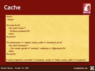 Cache
<html>
 <body>

<% cache do %>
  <div class=”menu”>
   <li>Show products</li>
  </div>
<% end %>

<% cache(:action => 'update', :action_sufﬁx => 'products') do %>
  <div class=”products”>
    <%= render :partial => “product”, :collection => @products %>
  </div>
<% end %>

# expire_fragment( :controller => ‘products’, :action => 'index', :action_sufﬁx => 'products')
 