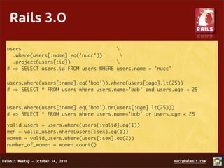 Rails 3.0

 • Merb + Rails 2.3 = Rails 3.0
users                                 
  .where(users[:name].eq('nucc'))       
 • Bundler
  .project(users[:id])                
# => SELECT users.id FROM users WHERE users.name = 'nucc'
 • Rack
users.where(users[:name].eq('bob')).where(users[:age].lt(25))
#•=> SELECT * FROM users where users.name=’bob’ and users.age < 25
   HTML 5
 • Arel
users.where(users[:name].eq('bob').or(users[:age].lt(25)))
# => SELECT * FROM users where users.name=’bob’ or users.age < 25

valid_users = users.where(users[:valid].eq(1))
men = valid_users.where(users[:sex].eq(1))
women = valid_users.where(users[:sex].eq(2))
number_of_women = women.count()
 