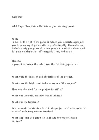 Resource
APA Paper Template - Use this as your starting point.
Write
a 1,050- to 1,400-word paper in which you describe a project
you have managed personally or professionally. Examples may
include a trip you planned, a new product or service developed
for your employer, a staff reorganization, and so on.
Develop
a project overview that addresses the following questions.
What were the mission and objectives of the project?
What were the high-level tasks or scope of the project?
How was the need for the project identified?
What was the cost, and how was it funded?
What was the timeline?
Who were the parties involved in the project, and what were the
roles of each party (team) member?
What steps did you establish to ensure the project was a
success?
 