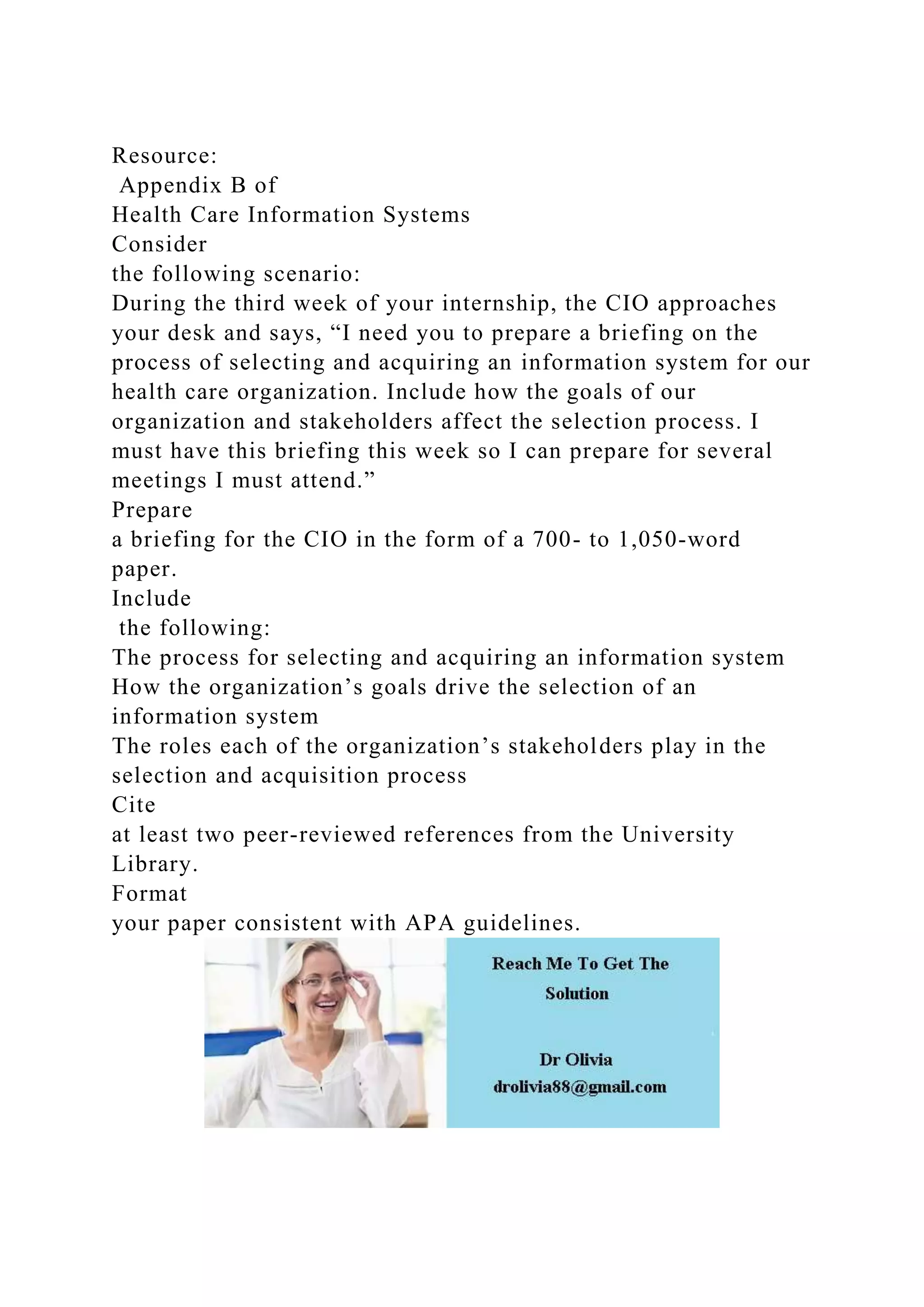 Resource:
Appendix B of
Health Care Information Systems
Consider
the following scenario:
During the third week of your internship, the CIO approaches
your desk and says, “I need you to prepare a briefing on the
process of selecting and acquiring an information system for our
health care organization. Include how the goals of our
organization and stakeholders affect the selection process. I
must have this briefing this week so I can prepare for several
meetings I must attend.”
Prepare
a briefing for the CIO in the form of a 700- to 1,050-word
paper.
Include
the following:
The process for selecting and acquiring an information system
How the organization’s goals drive the selection of an
information system
The roles each of the organization’s stakeholders play in the
selection and acquisition process
Cite
at least two peer-reviewed references from the University
Library.
Format
your paper consistent with APA guidelines.