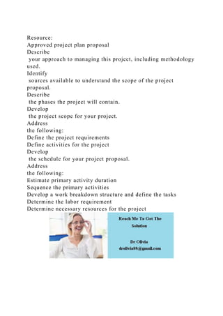 Resource:
Approved project plan proposal
Describe
your approach to managing this project, including methodology
used.
Identify
sources available to understand the scope of the project
proposal.
Describe
the phases the project will contain.
Develop
the project scope for your project.
Address
the following:
Define the project requirements
Define activities for the project
Develop
the schedule for your project proposal.
Address
the following:
Estimate primary activity duration
Sequence the primary activities
Develop a work breakdown structure and define the tasks
Determine the labor requirement
Determine necessary resources for the project