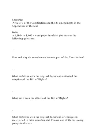 Resource:
Article V of the Constitution and the 27 amendments in the
Appendixes of the text
Write
a 1,100- to 1,400 - word paper in which you answer the
following questions:
·
How and why do amendments become part of the Constitution?
·
What problems with the original document motivated the
adoption of the Bill of Rights?
·
What have been the effects of the Bill of Rights?
·
What problems with the original document, or changes in
society, led to later amendments? Choose one of the following
groups to discuss:
 