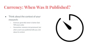 Currency: When Was It Published?
● Think about the context of your
research:
○ Sciences: generally newer is better (last
TEN years only)
○ Humanities: newness not paramount, but
when a work was published tells you a lot
about its context
 