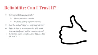 Reliability: Can I Trust It?
● Is it formatted appropriately?
○ All sources cited or credited
○ No glaring spelling or grammar errors
● Are the author’s sources also trustworthy?
● Does it align at least nominally with work
that exists already and/or common sense?
● Is its main claim sensational or “too good to
be true”?
 