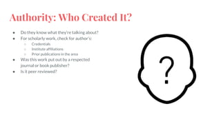 Authority: Who Created It?
● Do they know what they’re talking about?
● For scholarly work, check for author’s:
○ Credentials
○ Institute affiliations
○ Prior publications in the area
● Was this work put out by a respected
journal or book publisher?
● Is it peer reviewed?
 